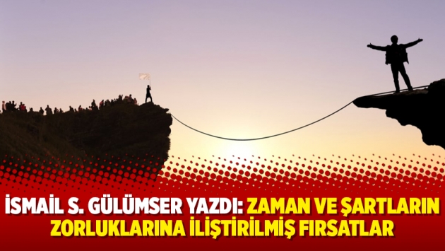 İsmail S. Gülümser yazdı: Zaman ve şartların zorluklarına iliştirilmiş fırsatlar