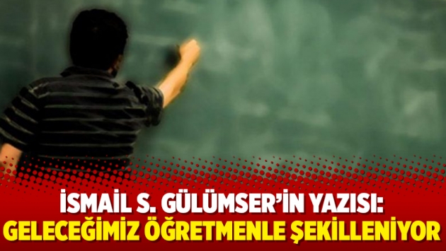 İsmail S. Gülümser'in yazısı: Geleceğimiz öğretmenle şekilleniyor