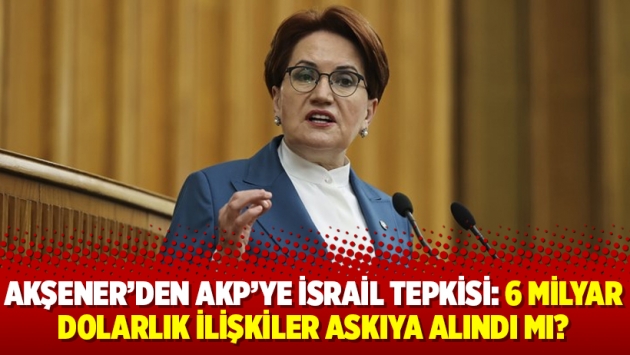 Akşener’den AKP’ye İsrail tepkisi: 6 milyar dolarlık ilişkiler askıya alındı mı?