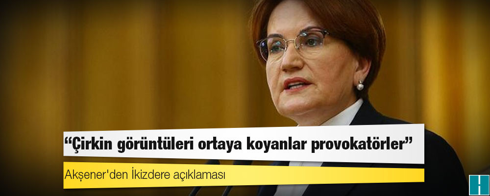 Akşener'den İkizdere açıklaması: Çirkin görüntüleri ortaya koyanlar provokatörler