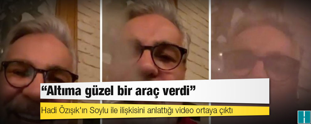 Hadi Özışık'ın Soylu ile ilişkisini anlattığı video ortaya çıktı: 'Altıma güzel bir araç verdi'