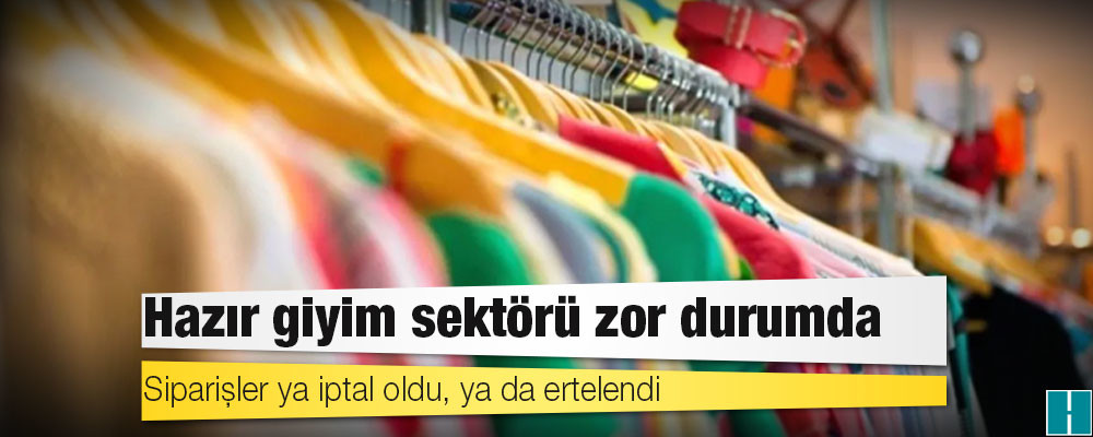 Hazır giyim sektörü zor durumda; siparişler ya iptal oldu, ya da ertelendi!