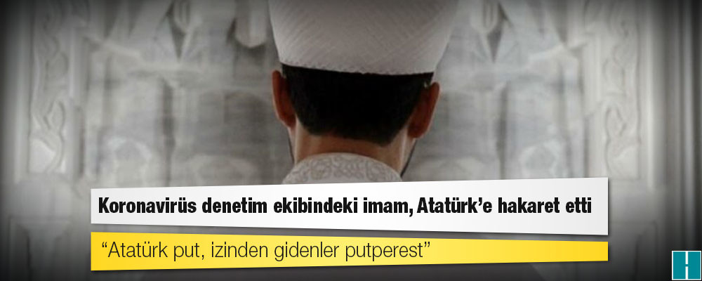 Koronavirüs denetim ekibindeki imam, Atatürk’e hakaret etti: Atatürk put, izinden gidenler putperest