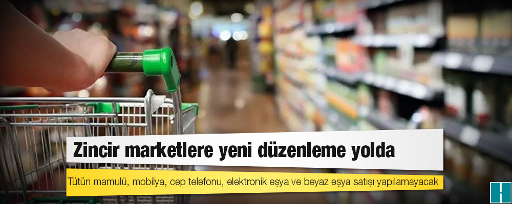 Zincir marketlere yeni düzenleme yolda: Tütün mamulü, mobilya, cep telefonu, elektronik eşya ve beyaz eşya satışı yapılamayacak