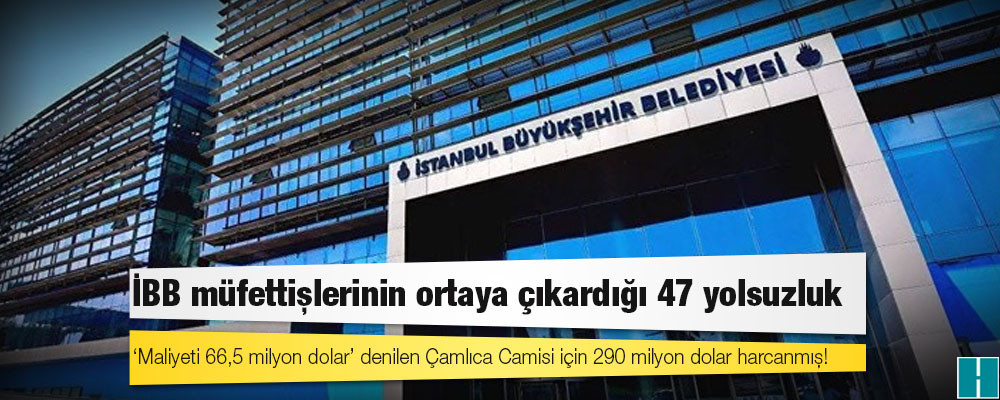 İBB müfettişlerinin ortaya çıkardığı 47 yolsuzluk; 'maliyeti 66,5 milyon dolar' denilen Çamlıca Camisi için 290 milyon dolar harcanmış!