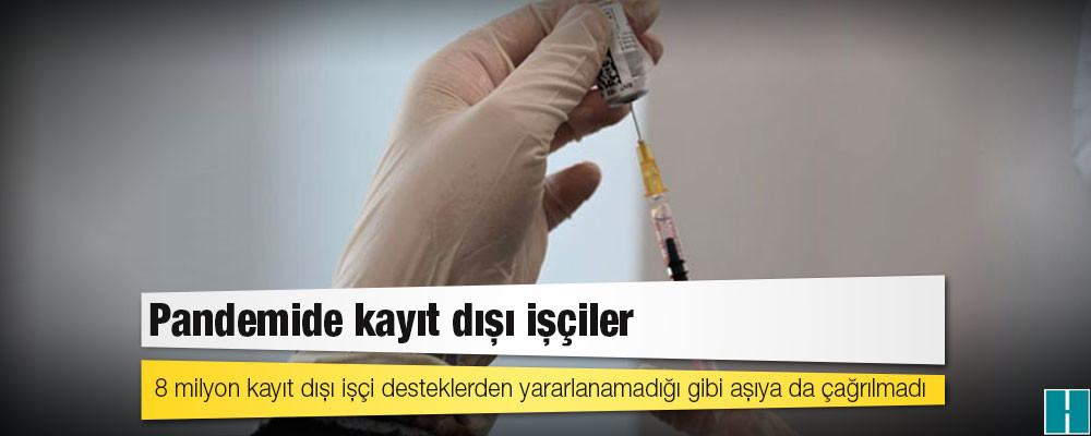 8 milyon kayıt dışı işçi desteklerden yararlanamadığı gibi aşıya da çağrılmadı