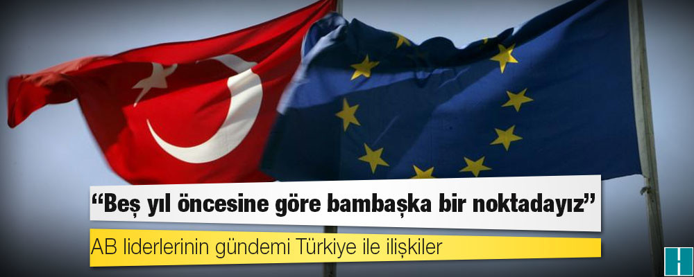 AB liderlerinin gündemi Türkiye ile ilişkiler: "Beş yıl öncesine göre bambaşka bir noktadayız"