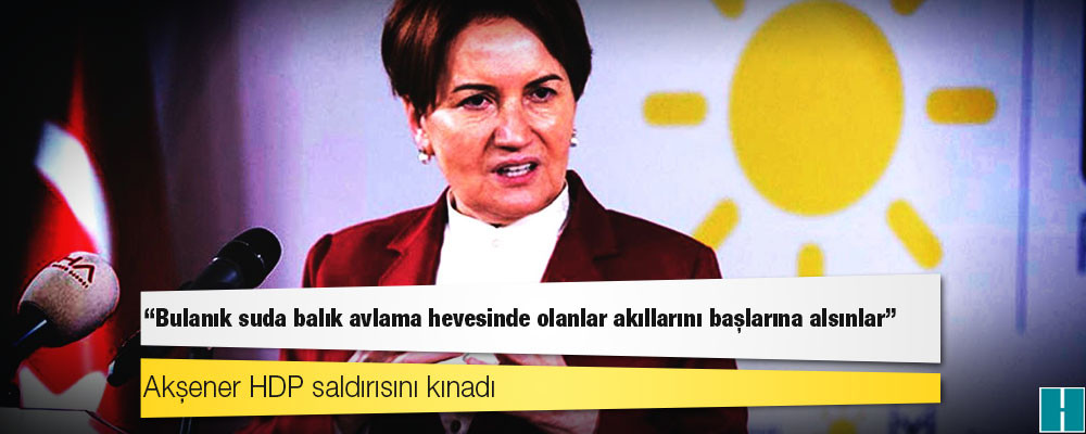 Akşener HDP saldırısını kınadı: Bulanık suda balık avlama hevesinde olanlar akıllarını başlarına alsınlar