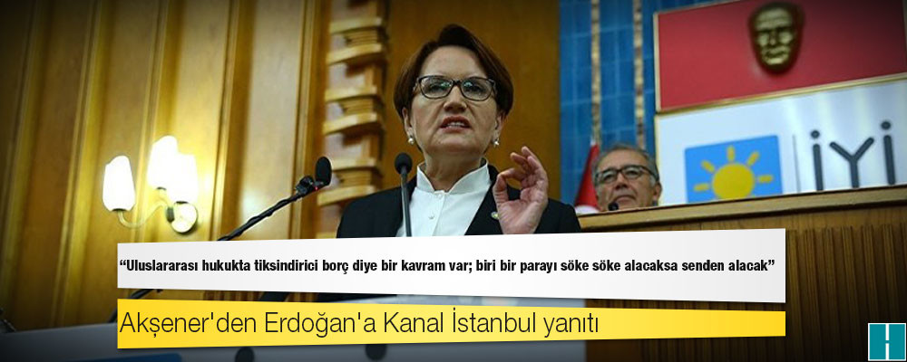 Akşener'den Kanal İstanbul yanıtı: Uluslararası hukukta tiksindirici borç diye bir kavram var; biri bir parayı söke söke alacaksa senden alacak