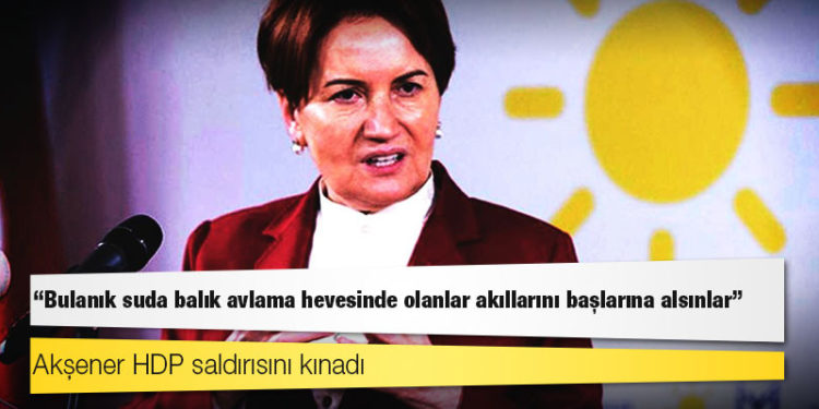 Akşener HDP saldırısını kınadı: Bulanık suda balık avlama hevesinde olanlar akıllarını başlarına alsınlar