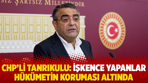 CHP’li Tanrıkulu: İşkence yapanlar hükümetin koruması altında