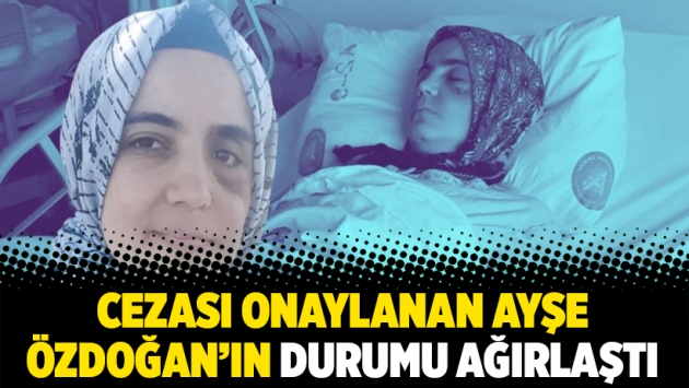 Cezası onaylanan Ayşe Özdoğan’ın durumu ağırlaştı