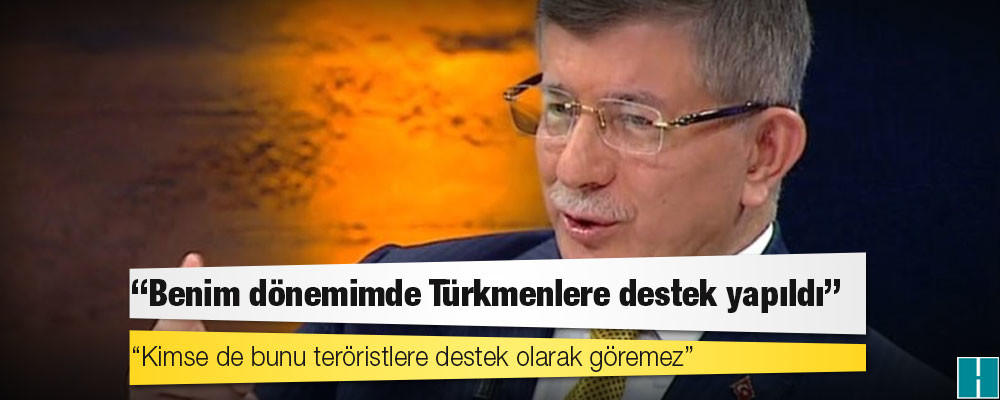 Davutoğlu: Benim dönemimde Türkmenlere destek yapıldı; kimse de bunu teröristlere destek olarak göremez