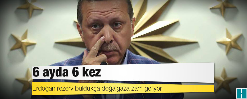 Erdoğan rezerv buldukça doğalgaza zam geliyor: 6 ayda 6 kez