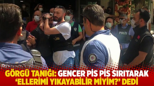 Görgü tanığı: Gencer pis pis sırıtarak 'Ellerimi yıkayabilir miyim?' dedi