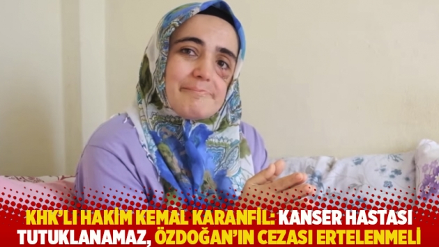 KHK’lı hakim Kemal Karanfil: Kanser hastası tutuklanamaz, Özdoğan’ın cezası ertelenmeli