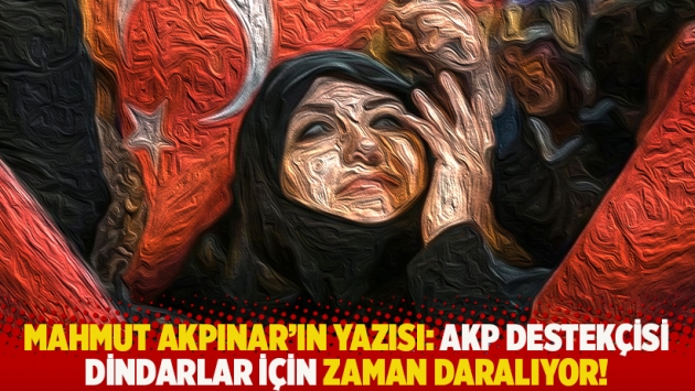 Mahmut Akpınar'ın yazısı: AKP destekçisi dindarlar için zaman daralıyor!