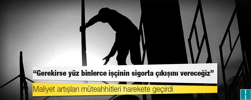 Maliyet artışları müteahhitleri harekete geçirdi: Gerekirse yüz binlerce işçinin sigorta çıkışını vereceğiz