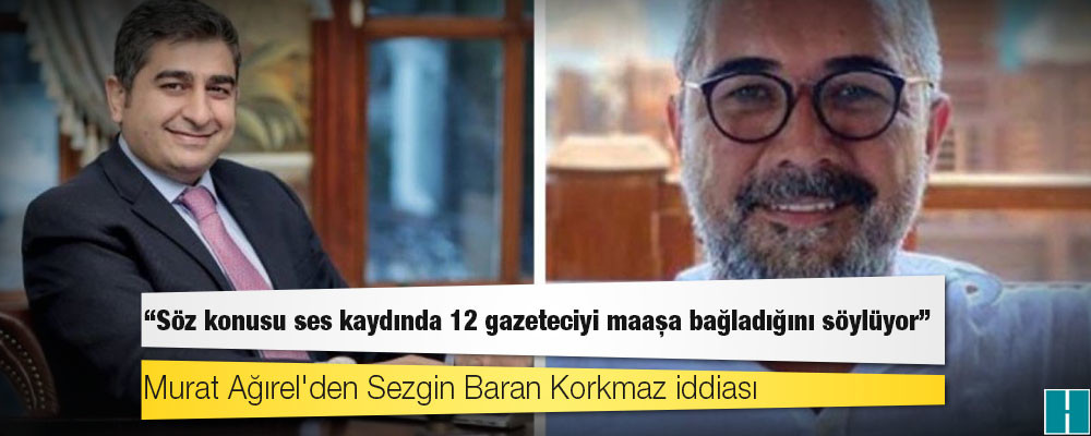 Murat Ağırel'den Sezgin Baran Korkmaz iddiası: Söz konusu ses kaydında 12 gazeteciyi maaşa bağladığını söylüyor