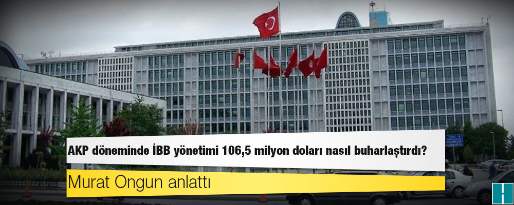 Murat Ongun anlattı: AKP döneminde İBB yönetimi 106,5 milyon doları nasıl buharlaştırdı?