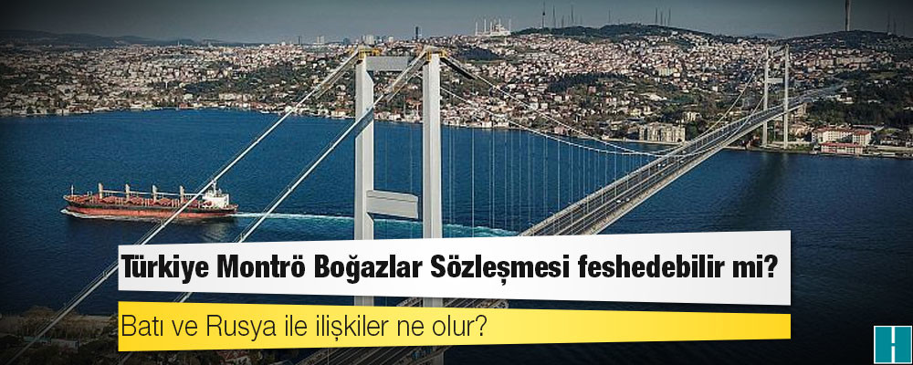 Türkiye Montrö Boğazlar Sözleşmesi feshedebilir mi? Batı ve Rusya ile ilişkiler ne olur?