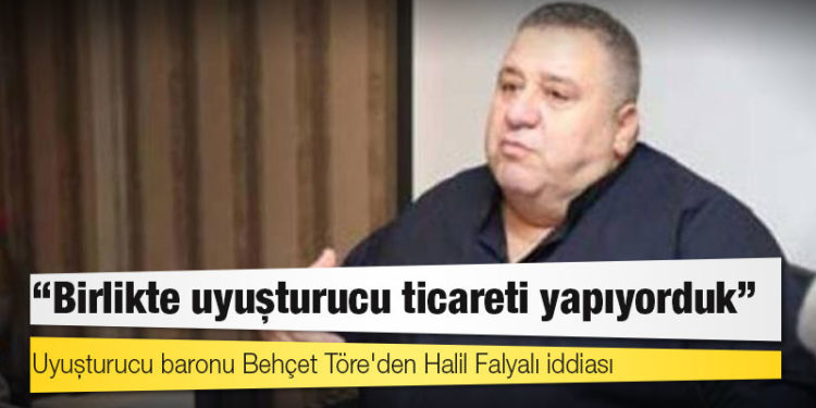 Uyuşturucu baronu Behçet Töre'den Halil Falyalı iddiası: Birlikte uyuşturucu ticareti yapıyorduk