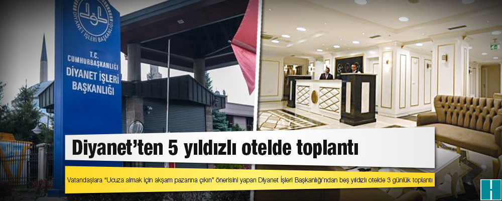 Vatandaşlara “Ucuza almak için akşam pazarına çıkın” önerisini yapan Diyanet İşleri Başkanlığı’ndan beş yıldızlı otelde 3 günlük toplantı