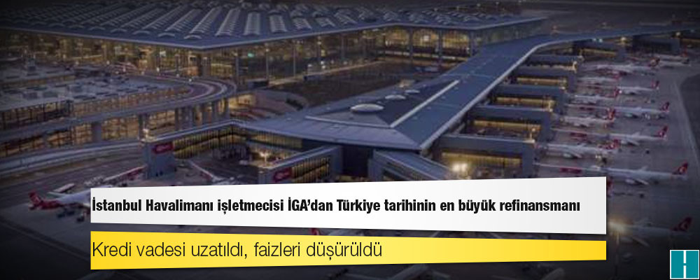 İstanbul Havalimanı işletmecisi İGA'dan Türkiye tarihinin en büyük refinansmanı; kredi vadesi uzatıldı, faizleri düşürüldü