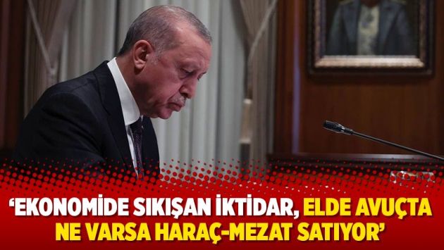 ‘Ekonomide sıkışan iktidar, elde avuçta ne varsa haraç-mezat satıyor’