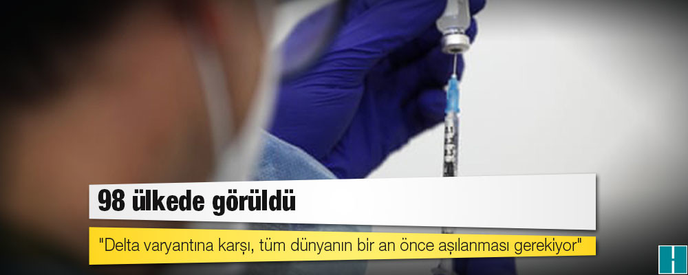 98 ülkede görüldü; "Delta varyantına karşı, tüm dünyanın bir an önce aşılanması gerekiyor"