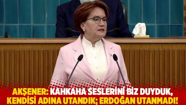 Akşener: Kahkaha seslerini biz duyduk, kendisi adına utandık; Erdoğan utanmadı!