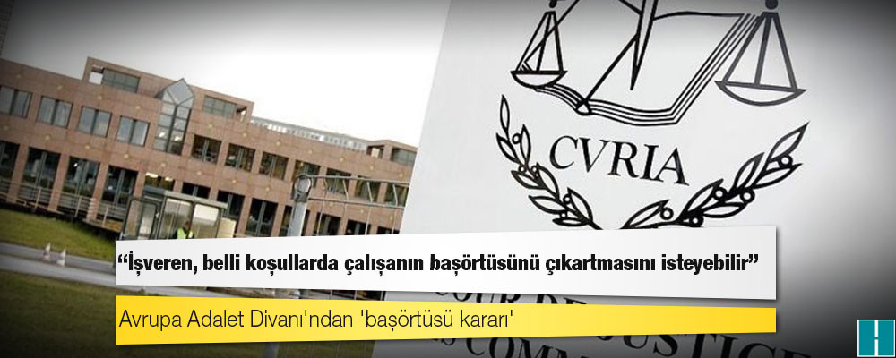 Avrupa Adalet Divanı'ndan 'başörtüsü kararı': İşveren, belli koşullarda çalışanın başörtüsünü çıkartmasını isteyebilir