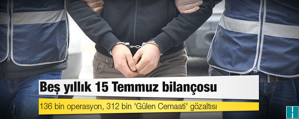 Beş yıllık 15 Temmuz bilançosu: 136 bin operasyon, 312 bin 'Gülen Cemaati' gözaltısı