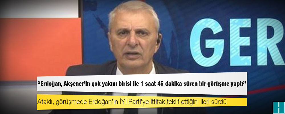 Can Ataklı: Erdoğan, Akşener'in çok yakını birisi ile 1 saat 45 dakika süren bir görüşme yaptı