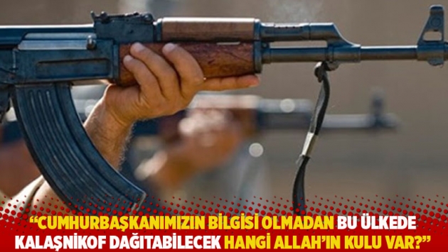 "Cumhurbaşkanımızın bilgisi olmadan bu ülkede kalaşnikof dağıtabilecek hangi Allah’ın kulu var?”