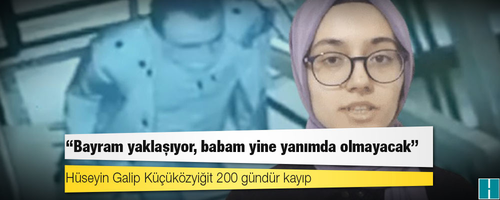 Hüseyin Galip Küçüközyiğit 200 gündür kayıp: ‘Bayram yaklaşıyor, babam yine yanımda olmayacak’