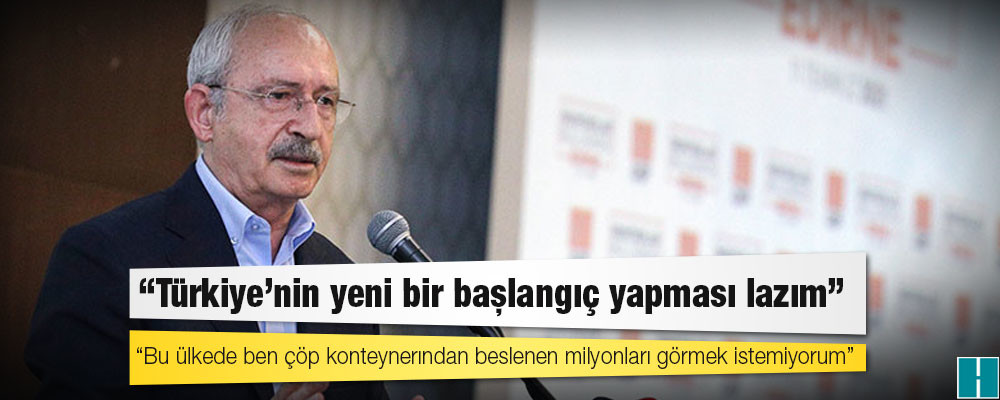 Kılıçdaroğlu: Türkiye’nin yeni bir başlangıç yapması lazım, Bu ülkede ben çöp konteynerından beslenen milyonları görmek istemiyorum