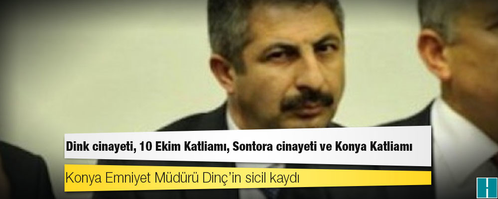 Konya Emniyet Müdürü Dinç’in sicil kaydı: Dink cinayeti, 10 Ekim Katliamı, Sontora cinayeti ve Konya Katliamı