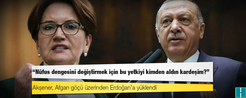 Akşener, Afgan göçü üzerinden Erdoğan’a yüklendi: Nüfus dengesini değiştirmek için bu yetkiyi kimden aldın kardeşim?