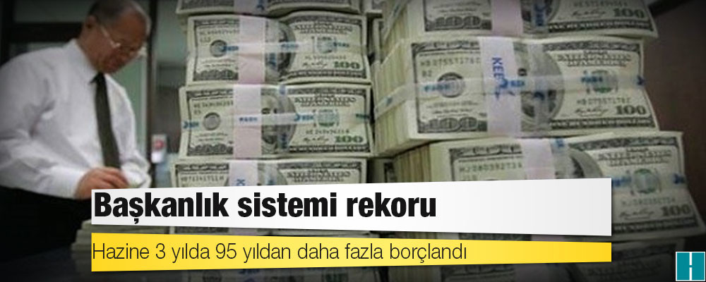 Başkanlık sistemi rekoru: Hazine 3 yılda 95 yıldan daha fazla borçlandı