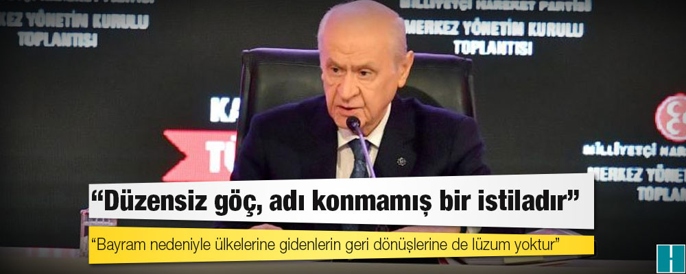 Bahçeli: Düzensiz göç, adı konmamış bir istiladır, bayram nedeniyle ülkelerine gidenlerin geri dönüşlerine de lüzum yoktur