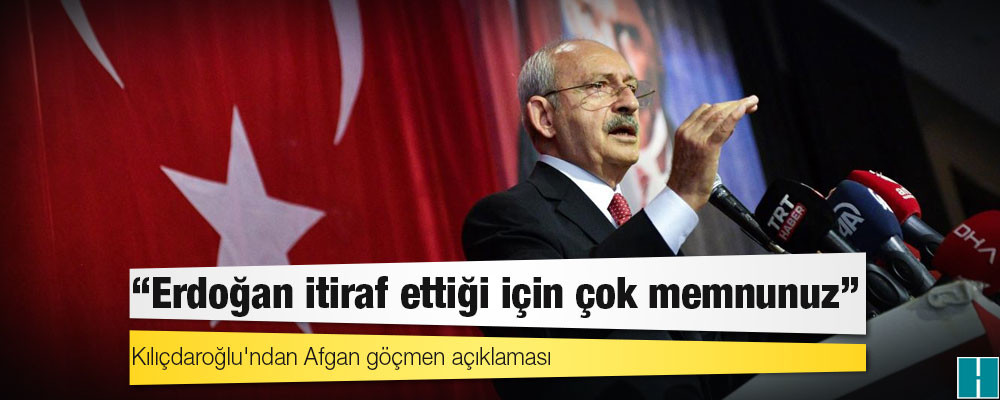 Kılıçdaroğlu'ndan Afgan göçmen açıklaması: Erdoğan itiraf ettiği için çok memnunuz