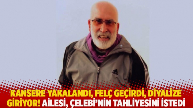 Kansere yakalandı, felç geçirdi, diyalize giriyor! Ailesi, Çelebi'nin tahliyesini istedi