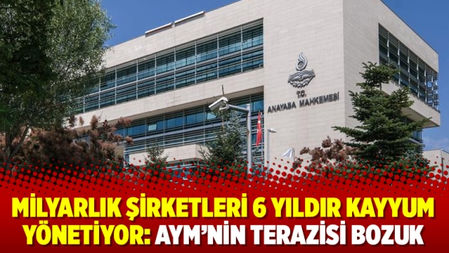 Milyarlık şirketleri 6 yıldır kayyum yönetiyor: AYM’nin terazisi bozuk