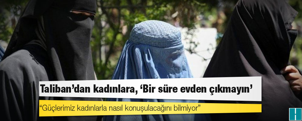 Taliban: Güçlerimiz kadınlarla nasıl konuşulacağını bilmiyor, geçici bir süre evden çıkmayın