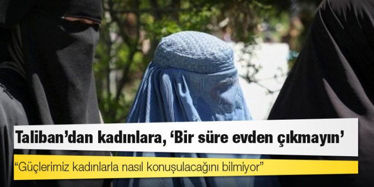 Taliban: Güçlerimiz kadınlarla nasıl konuşulacağını bilmiyor, geçici bir süre evden çıkmayın