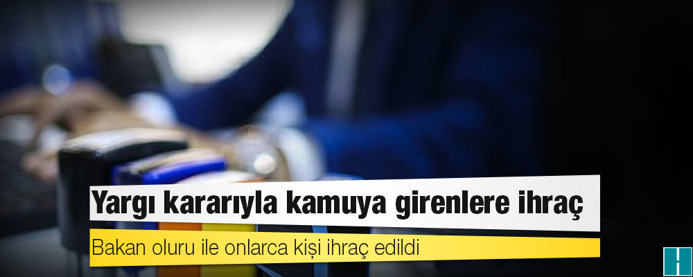 Yargı kararıyla kamuya girenlere ihraç: Bakan oluru ile onlarca kişi ihraç edildi