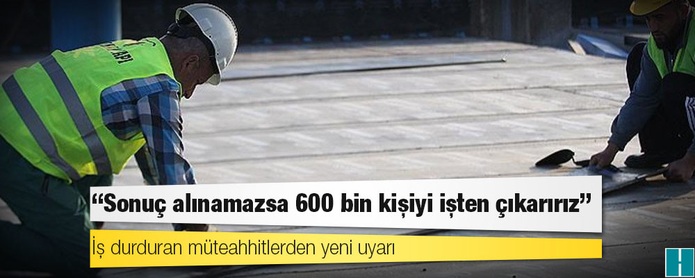 İş durduran müteahhitlerden yeni uyarı: Sonuç alınamazsa 600 bin kişiyi işten çıkarırız