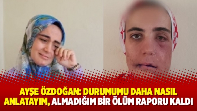 Ayşe Özdoğan: Durumumu daha nasıl anlatayım, almadığım bir ölüm raporu kaldı