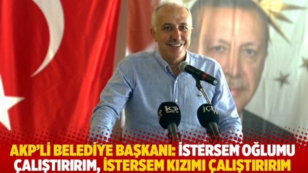 AKP'li belediye başkanı: İstersem oğlumu çalıştırırım, istersem kızımı çalıştırırım